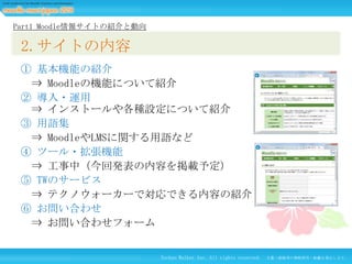 Part1 Moodle情報サイトの紹介と動向

2.サイトの内容
① 基本機能の紹介
⇒ Moodleの機能について紹介
② 導入・運用
⇒ インストールや各種設定について紹介
③ 用語集
⇒ MoodleやLMSに関する用語など
④ ツール・拡張機能
⇒ 工事中（今回発表の内容を掲載予定）
⑤ TWのサービス
⇒ テクノウォーカーで対応できる内容の紹介
⑥ お問い合わせ
⇒ お問い合わせフォーム

Techno Walker Inc. All rights reserved.

文書・画像等の無断使用・転載を禁止します。

 
