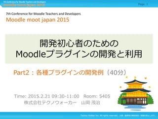 Techno Walker Inc. All rights reserved. 文書・画像等の無断使用・転載を禁止します。
7th Conference for Moodle Teachers and Developers
開発初心者のための
Moodleプラグインの開発と利用
Time: 2015.2.21 09:30-11:00 Room: 5405
株式会社テクノウォーカー 山岡 茂治
7th Conference for Moodle Teachers and Developers
Moodle moot japan 2015
Page. 1
Part2 : 各種プラグインの開発例（40分）
 