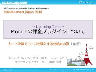 Techno Walker Inc. All rights reserved. 文書・画像等の無断使用・転載を禁止します。
8th Conference for Moodle Teachers and Developers
~ Lightning Talks ~
Moodleの課金プラグインについて
Time: 2016.2.22 09:30-10:10 Room: 6202
株式会社テクノウォーカー 山岡 茂治
8th Conference for Moodle Teachers and Developers
Moodle moot japan 2016
カード決済でコースを購入する仕組みの例（10分）
1 / 10 ページ
 
