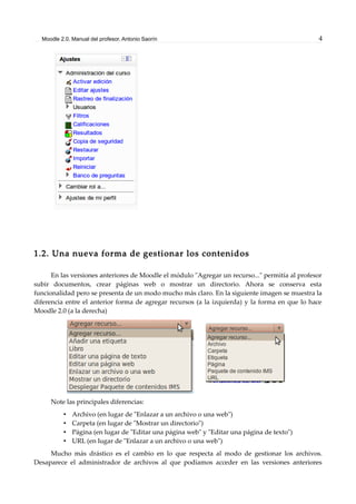 Moodle 2.0. Manual del profesor. Antonio Saorín 4
1.2. Una nueva forma de gestionar los contenidos
En las versiones anteriores de Moodle el módulo "Agregar un recurso..." permitía al profesor
subir documentos, crear páginas web o mostrar un directorio. Ahora se conserva esta
funcionalidad pero se presenta de un modo mucho más claro. En la siguiente imagen se muestra la
diferencia entre el anterior forma de agregar recursos (a la izquierda) y la forma en que lo hace
Moodle 2.0 (a la derecha)
Note las principales diferencias:
• Archivo (en lugar de "Enlazar a un archivo o una web")
• Carpeta (en lugar de "Mostrar un directorio")
• Página (en lugar de "Editar una página web" y "Editar una página de texto")
• URL (en lugar de "Enlazar a un archivo o una web")
Mucho más drástico es el cambio en lo que respecta al modo de gestionar los archivos.
Desaparece el administrador de archivos al que podíamos acceder en las versiones anteriores
 