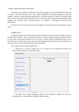 Moodle 2.0. Manual del profesor. Antonio Saorín 94
Recordemos que cuando se selecciona un archivo de alguno de estos respositorios tal archivo
se copia al servidor Moodle, por lo que estará disponible aun cuando desaparezca del sitio
original, y pasará a formar parte del repositorio de Archivos locales (si lo subió en cualquier lugar
de un curso) o de Archivos privados (si lo subió a su área de almacenamiento personal). Recuerde
también que Moodle creará automáticamente las carpetas y subcarpetas necesarias para
almacenarlo.
Ya hemos visto en varias ocasiones cómo trabajar con estos repositorios. Resumámos aquí lo
dicho.
Google Docs
Google Doc puede servir tanto como repositorio desde el que los usuarios pueden copiar los
archivos que necesiten, como de portafolio al que los usuarios pueden exportar contenidos desde
su curso tales como intervenciones en el foro, chats o tareas. Ambas posiblidades tiene que ser
activadas por un administrador antes de que estén disponibles para profesores/as y estudiantes. En
este caso vamos a ver su funcionamiento como repositorio.
Para copiar archivos desde Google Docs:
1. Haga clic en el enlace Gogle Docs en la columna de la izquierda del selector de
archivos. Pulse entonces en el botón Entrar.
2. Se abrirá una ventana emergente donde se le solicitan el nombre de usuario y
contraseña de su cuenta Gmail. Escríbalos pulse Acceder.
 