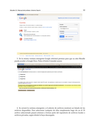 Moodle 2.0. Manual del profesor. Antonio Saorín 95
3. En la misma ventana emergente Google solicitará permiso para que su sitio Moodle
pueda acceder a Google Docs. Pulse el botón Conceder acceso
4. Se cerrará la ventana emergente y el selector de archivos mostrará un listado de los
archivos disponibles. Para seleccionar cualquier de ellos simplemente haga clic en él. El
archivo seleccionado pasará entonces a formar parte del repositorio de archivos locales o
archivos privados, según dónde lo haya descargado.
 