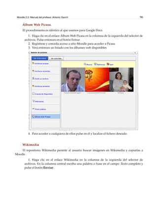 Moodle 2.0. Manual del profesor. Antonio Saorín 96
Álbum Web Picasa.
El procedimiento es idéntico al que usamos para Google Docs.
1. Haga clic en el enlace Álbum Web Picasa en la columna de la izquierda del selector de
archivos. Pulse entonces en el botón Entrar.
2. Regístrese y conceda acceso a sitio Moodle para acceder a Picasa
3. Verá entonces un listado con los álbumes web disponibles
4. Para acceder a cualquiera de ellos pulse en él y localize el fichero deseado.
Wikimedia
El repositorio Wikimedia permite al usuario buscar imágenes en Wikimedia y copiarlas a
Moodle.
1. Haga clic en el enlace Wikimedia en la columna de la izquierda del selector de
archivos. En la columna central escriba una palabra o frase en el campo Texto completo y
pulse el botón Enviar.
 