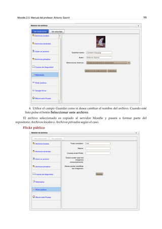 Moodle 2.0. Manual del profesor. Antonio Saorín 98
4. Utilice el campo Guardar como si desea cambiar el nombre del archivo. Cuando esté
listo pulse el botón Seleccionar este archivo.
El archivo seleccionado es copiado al servidor Moodle y pasará a formar parte del
repositorio Archivos locales o Archivos privados según el caso.
Flickr público
 