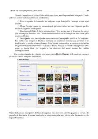 Moodle 2.0. Manual del profesor. Antonio Saorín 99
Cuando haga clic en el enlace Flickr público verá una sencilla pantalla de búsqueda. Puede
entonces utilizar distintos criterios y combinarlos.
• Texto completo: Se buscarán las imágenes cuya descripción contenga lo que aquí
escriba.
• Marca: Permite buscar por marcas (tags), que como saben son esas etiquetas que los
usuarios asignan a las imágenes.
• Cuenta email Flickr. Si tiene una cuenta en Flickr ponga aquí la dirección de correo
que utiliza para acceder a ella. De este modo tendrá acceso a los espacios reservados para
usuarios del sitio.
• Deseo poder usar las imágenes comercialmente/Deseo poder modificar las imágenes.
Los archivos de imagen en Flickr se publican con diferentes licencias que permiten o no
modificarlas o usarlas comercialmente. Si no marca estas casillas se mostrarán todas las
imágenes independientemente de su licencia de uso. Así que si desea hacer alguna de estas
cosas es buena idea, por respeto a los derechos del autor, marcar las casillas
correspondientes.
Una vez introducidos los criterios oportunos pulse el botón Buscar. Se le mostrará entonces
un listado con las imágenes localizadas.
Utilice la barra de navegación de la parte superior para moverse entre las páginas o volver a la
pantalla de búsqueda. Una vez localizada la imagen deseada haga clic en ella. Verá entonces la
siguiente ventana:
 