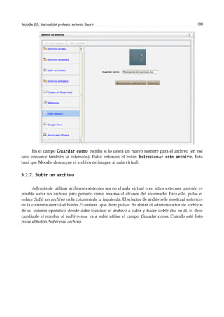 Moodle 2.0. Manual del profesor. Antonio Saorín 100
En el campo Guardar como escriba si lo desea un nuevo nombre para el archivo (en ese
caso conserve también la extensión). Pulse entonces el botón Seleccionar este archivo. Esto
hará que Moodle descargue el archivo de imagen al aula virtual.
3.2.7. Subir un archivo
Además de utilizar archivos existentes sea en el aula virtual o en sitios externos también es
posible subir un archivo para ponerlo como recurso al alcance del alumnado. Para ello, pulse el
enlace Subir un archivo en la columna de la izquierda. El selector de archivos le mostrará entonces
en la columna central el botón Examinar.. que debe pulsar. Se abrirá el administrador de archivos
de su sistema operativo donde debe localizar el archivo a subir y hacer doble clic en él. Si dese
cambiarle el nombre al archivo que va a subir utilice el campo Guardar como. Cuando esté listo
pulse el botón Subir este archivo.
 