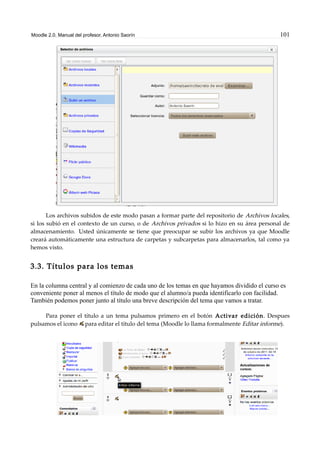 Moodle 2.0. Manual del profesor. Antonio Saorín 101
Los archivos subidos de este modo pasan a formar parte del repositorio de Archivos locales,
si los subió en el contexto de un curso, o de Archivos privados si lo hizo en su área personal de
almacenamiento. Usted únicamente se tiene que preocupar se subir los archivos ya que Moodle
creará automáticamente una estructura de carpetas y subcarpetas para almacenarlos, tal como ya
hemos visto.
3.3. Títulos para los temas
En la columna central y al comienzo de cada uno de los temas en que hayamos dividido el curso es
conveniente poner al menos el título de modo que el alumno/a pueda identificarlo con facilidad.
También podemos poner junto al título una breve descripción del tema que vamos a tratar.
Para poner el título a un tema pulsamos primero en el botón Activar edición. Despues
pulsamos el icono para editar el título del tema (Moodle lo llama formalmente Editar informe).
 