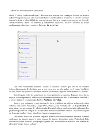 Moodle 2.0. Manual del profesor. Antonio Saorín 5
desde el enlace "Archivos del curso". Ahora no nos tenemos que preocupar de crear carpetas o
subcarpetas para situar en ellas nuestros ficheros. Cuando subimos un archivo al servidor ya sea al
insertarlo desde el editor HTML en una página o un foro, o al crearlo como recurso, etc. Moodle
automáticamente creará las carpetas y subcarpetas necesarias. Cuando tratemos de hacer
cualquiera de estas cosas veremos el Selector de archivos.
Con esta herramienta podemos acceder a cualquier archivo que esté en el servidor
independientemente de si está en uno u otro curso con tan sólo pulsar en el enlace "Archivos
locales", lo que nos permitirá utilizar archivos de otros cursos, algo que hasta ahora no era posible.
Por otra parte todos los usuarios de un curso, profesores y alumnos, disponen ahora de un
espacio personal para subir archivos que únicamente serán visibles para el usuario que los subió, y
a los que podemos acceder desde el enlace Archivos privados.
Pero lo que realmente es una innovación es la posiblidad de utilizar archivos de sitios
externos tales como Wikimedia, Google Docs, Picassa, Flicr, Youtube, etc. La disponbilidad de
estos sitios externos es tarea del administrador. Una vez los haya configurado adecuadamente los
profesores podrán con una par de clic utilizar los archivos disponibles en ellos, Moodle se ocupará
de descargarlos al servidor y situarlos en las carpetas oportunas.
Del mismo modo que podemos importar archivos del exterior también podemos exportar
contenidos de nuestro curso a otros lugares de Internet (conocidos como Portafolios). Esta
funcionalidad nos permitirá por ejemplo exportar una intervención en el foro o una entrada de
glosario a Google Docs o Mahara.
 