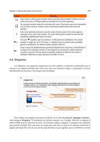Moodle 2.0. Manual del profesor. Antonio Saorín 104
Iconos Función
Este icono se utiliza para mostrar sólo la sección seleccionada. Cuando se pulsa
sobre ese icono, el bloque aparece marcado con el icono siguiente.
Se usa para mostrar todas las secciones del curso. Funciona como un conmutador
con el icono anterior. Ambos iconos funcionan también fuera del modo de
edición.
Este icono permite marcar la sección como el tema actual. Este tema aparece
marcado en un color más intenso. Se suele utilizar para centrar la atención del
estudiante rápidamente hacia ese tema.
El icono significa que la sección es visible para los estudiantes. Se cerrará
cuando se haga clic en él. El icono significa que la sección está escondida
para los estudiantes. Se abrirá cuando se pulse sobre él.
Estos iconos de desplazamiento permiten desplazar las secciones verticalmente a
lo largo de la columna central. El movimiento es secuencial y debe realizarse
sección a sección. De este modo es posible cambiar el orden de los temas o
unidades didácticas en que hayamos dividido el curso.
3.4. Etiquetas
Las Etiquetas son pequeños fragmentos de texto, gráficos o elementos multimedia que se
colocan en la página principal del curso para dar una estructura lógica y jerarquizar el curso,
identificando las secciones y los bloques de actividades.
Para añadir una etiqueta activamos la edición. En la lista desplegable Agregar recurso...
seleccionamos Etiqueta. El formulario de edición muestra en el campo Texto de la etiqueta el
editor HTML para la inserción de texto con formatos, tablas, imágenes o cualquier otro elemento
que permita el editor. Hay que tener en cuenta que este texto se verá en la columna central de la
página principal del curso en una de las cajas de tema, lo que significa que si escribimos un texto
 