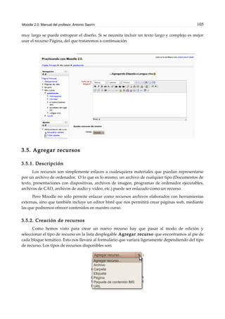Moodle 2.0. Manual del profesor. Antonio Saorín 105
muy largo se puede estropear el diseño. Si se necesita incluir un texto largo y complejo es mejor
usar el recurso Página, del que trataremos a continuación.
3.5. Agregar recursos
3.5.1. Descripción
Los recursos son simplemente enlaces a cualesquiera materiales que puedan representarse
por un archivo de ordenador. O lo que es lo mismo, un archivo de cualquier tipo (Documentos de
texto, presentaciones con diapositivas, archivos de imagen, programas de ordenador ejecutables,
archivos de CAD, archivos de audio y video, etc.) puede ser enlazado como un recurso.
Pero Moodle no sólo permite enlazar como recursos archivos elaborados con herramientas
externas, sino que también incluye un editor html que nos permitirá crear páginas web, mediante
las que podremos ofrecer contenidos en nuestro curso.
3.5.2. Creación de recursos
Como hemos visto para crear un nuevo recurso hay que pasar al modo de edición y
seleccionar el tipo de recurso en la lista desplegable Agregar recurso que encontramos al pie de
cada bloque temático. Esto nos llevará al formulario que variará ligeramente dependiendo del tipo
de recurso. Los tipos de recursos disponibles son:
 