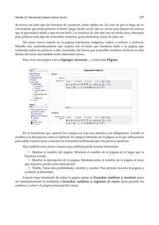 Moodle 2.0. Manual del profesor. Antonio Saorín 107
de textos con todo tipo de formatos de caracteres, listas, tablas, etc. En caso de que lo haga así es
conveniente que pulse primero el botón "pegar desde word" que ya vimos para limpiar las marcas
que el procesador añade y que no son html. Los recursos de este tipo son un medio muy adecuado
para publicar todo tipo de contenidos: temarios, guías didácticas, notas de clase, etc.
Tal como vimos cuando en la página insertamos imágenes, vídeos o enlaces a archivos,
Moodle crea automáticamente una carpeta con el título que hayamos dado a la página que
contendrá todos los archivos a ella vinculados. De forma que es posible reutilizar archivos no sólo
dentro del curso sino también entre diferentes cursos.
Para crear una página vaya a Agregar recursos... y seleccione Página.
En el formulario que aparece los campos en rojo con asterisco son obligatorios. Escriba el
nombre y la descripción como es habitual. El campo Contenido de la página es el que utilizaremos
para editar nuestro texto e insertar los elementos multimedia que nos parezca oportuno.
Hay también unos pocos campos cuya utilidad puede resultar interesante.
• Mostrar el nombre del página: Mostrará el nombre de la página en el lugar que la
hayamos creado.
• Mostrar la descripción de la página: Mostrará junto al nombre de la página el texto
que hayamos puesto como descripción.
• Visible: Tiene dos posibilidades: mostrar y ocultar. Nos permite mostrar la página u
ocultarla al alumnado.
Cuando haya terminado de editar la página pulse en Guardar cambios y mostrar (para
ver inmediatamente el resultado) o Guardar cambios y regresar al curso (para guardar los
cambios y volver a la página principal del curso).
 