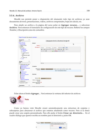 Moodle 2.0. Manual del profesor. Antonio Saorín 108
3.5.4. Archivo
Moodle nos permite poner a disposición del alumando todo tipo de archivos ya sean
documentos de texto, presentaciones, vídeos, archivos comprimidos, hojas de cálculo, etc.
Para añadir un archivo a la página del curso pulse en Agregar recurso... y seleccione
Archivo. Verá entonces el formulario de configuración de este tipo de recurso. Rellene los campos
Nombre y Descripción como de costumbre.
Pulse ahora el botón Agregar... Verá entonces la ventana del selector de archivos
Nota
Como ya hemos visto Moodle creará automáticamente una estructura de carpetas y
subcarpetas para almacenar el archivo que estamos añadiendo como recurso. Pero si lo desea
puede crear una carpeta personalizada. Para ello pulse el botón Crear un directorio... En el
cuadro diálogo que aparece escriba un nombre para el directorio y pulse OK.
 