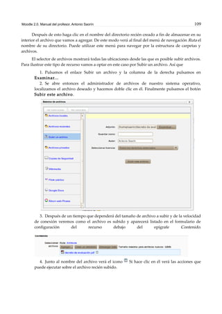 Moodle 2.0. Manual del profesor. Antonio Saorín 109
Después de esto haga clic en el nombre del directorio recién creado a fin de almacenar en su
interior el archivo que vamos a agregar. De este modo verá al final del menú de navegación Ruta el
nombre de su directorio. Puede utilizar este menú para navegar por la estructura de carpetas y
archivos.
El selector de archivos mostrará todas las ubicaciones desde las que es posible subir archivos.
Para ilustrar este tipo de recurso vamos a optar en este caso por Subir un archivo. Así que
1. Pulsamos el enlace Subir un archivo y la columna de la derecha pulsamos en
Examinar...
2. Se abre entonces el administrador de archivos de nuestro sistema operativo,
localizamos el archivo deseado y hacemos doble clic en él. Finalmente pulsamos el botón
Subir este archivo.
3. Después de un tiempo que dependerá del tamaño de archivo a subir y de la velocidad
de conexión veremos como el archivo es subido y aparecerá listado en el formulario de
configuración del recurso debajo del epígrafe Contenido.
4. Junto al nombre del archivo verá el icono Si hace clic en él verá las acciones que
puede ejecutar sobre el archivo recién subido.
 