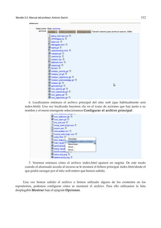 Moodle 2.0. Manual del profesor. Antonio Saorín 112
6. Localizamos entonces el archivo principal del sitio web (que habitualmente será
index.html). Una vez localizado hacemos clic en el icono de acciones que hay junto a su
nombre y el menú emergente seleccionamos Configurar el archivo principal.
7. Veremos entonces cómo el archivo index.html aparece en negrita. De este modo
cuando el alumnado acceda al recurso se le mostará el fichero principal index.html desde el
que podrá navegar por el sitio web entero que hemos subido.
Una vez hemos subido el archivo o hemos utilizado alguno de los existentes en los
repositorios, podemos configurar cómo se mostrará el archivo. Para ello utilizamos la lista
desplegable Mostrar bajo el epígrafe Opciones.
 