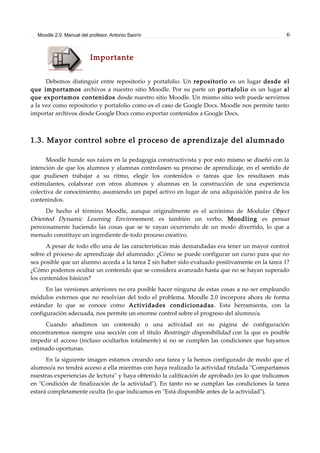 Moodle 2.0. Manual del profesor. Antonio Saorín 6
Importante
Debemos distinguir entre repositorio y portafolio. Un repositorio es un lugar desde el
que importamos archivos a nuestro sitio Moodle. Por su parte un portafolio es un lugar al
que exportamos contenidos desde nuestro sitio Moodle. Un mismo sitio web puede servirnos
a la vez como repositorio y portafolio como es el caso de Google Docs. Moodle nos permite tanto
importar archivos desde Google Docs como exportar contenidos a Google Docs.
1.3. Mayor control sobre el proceso de aprendizaje del alumnado
Moodle hunde sus raíces en la pedagogía constructivista y por esto mismo se diseñó con la
intención de que los alumnos y alumnas controlasen su proceso de aprendizaje, en el sentido de
que pudiesen trabajar a su ritmo, elegir los contenidos o tareas que les resultasen más
estimulantes, colaborar con otros alumnos y alumnas en la construcción de una experiencia
colectiva de conocimiento; asumiendo un papel activo en lugar de una adquisición pasiva de los
contenindos.
De hecho el término Moodle, aunque originalmente es el acrónimo de Modular Object
Oriented Dynamic Learning Environement, es también un verbo. Moodling es pensar
perezosamente haciendo las cosas que se te vayan ocurriendo de un modo divertido, lo que a
menudo constituye un ingrediente de todo proceso creativo.
A pesar de todo ello una de las características más demandadas era tener un mayor control
sobre el proceso de aprendizaje del alumnado: ¿Cómo se puede configurar un curso para que no
sea posible que un alumno acceda a la tarea 2 sin haber sido evaluado positivamente en la tarea 1?
¿Cómo podemos ocultar un contenido que se considera avanzado hasta que no se hayan superado
los contenidos básicos?
En las versiones anteriores no era posible hacer ninguna de estas cosas a no ser empleando
módulos externos que no resolvían del todo el problema. Moodle 2.0 incorpora ahora de forma
estándar lo que se conoce como Actividades condicionadas. Esta herramienta, con la
configuración adecuada, nos permite un enorme control sobre el progreso del alumno/a.
Cuando añadimos un contenido o una actividad en su página de configuración
encontraremos siempre una sección con el título Restringir disponibilidad con la que es posible
impedir el acceso (incluso ocultarlos totalmente) si no se cumplen las condiciones que hayamos
estimado oportunas.
En la siguiente imagen estamos creando una tarea y la hemos configurado de modo que el
alumno/a no tendrá acceso a ella mientras con haya realizado la actividad titulada "Compartamos
nuestras experiencias de lectura" y haya obtenido la calificación de aprobado (es lo que indicamos
en "Condición de finalización de la actividad"). En tanto no se cumplan las condiciones la tarea
estará completamente oculta (lo que indicamos en "Está disponible antes de la actividad").
 