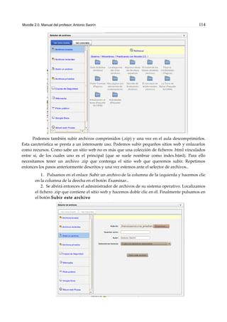 Moodle 2.0. Manual del profesor. Antonio Saorín 114
Podemos también subir archivos comprimidos (.zip) y una vez en el aula descomprimirlos.
Esta carcterística se presta a un interesante uso. Podemos subir pequeños sitios web y enlazarlos
como recursos. Como sabe un sitio web no es más que una colección de ficheros .html vinculados
entre sí, de los cuales uno es el principal (que se suele nombrar como index.html). Para ello
necesitamos tener un archivo .zip que contenga el sitio web que queremos subir. Repetimos
entonces los pasos anteriormente descritos y una vez estemos ante el selector de archivos..
1. Pulsamos en el enlace Subir un archivo de la columna de la izquierda y hacemos clic
en la columna de la deecha en el botón Examinar...
2. Se abrirá entonces el administrador de archivos de su sistema operativo. Localizamos
el fichero .zip que contiene el sitio web y hacemos doble clic en él. Finalmente pulsamos en
el botón Subir este archivo
 