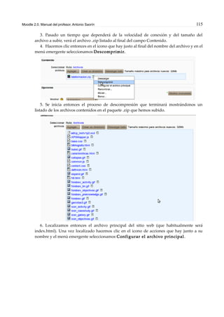 Moodle 2.0. Manual del profesor. Antonio Saorín 115
3. Pasado un tiempo que dependerá de la velocidad de conexión y del tamaño del
archivo a subir, verá el archivo .zip listado al final del campo Contenido.
4. Hacemos clic entonces en el icono que hay justo al final del nombre del archivo y en el
menú emergente seleccionamos Descomprimir.
5. Se inicia entonces el proceso de descompresión que terminará mostrándonos un
listado de los archivos contenidos en el paquete .zip que hemos subido.
6. Localizamos entonces el archivo principal del sitio web (que habitualmente será
index.html). Una vez localizado hacemos clic en el icono de acciones que hay junto a su
nombre y el menú emergente seleccionamos Configurar el archivo principal.
 