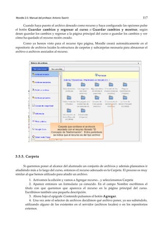 Moodle 2.0. Manual del profesor. Antonio Saorín 117
Cuando haya puesto el archivo deseado como recurso y haya configurado las opciones pulse
el botón Guardar cambios y regresar al curso o Guardar cambios y mostrar, según
desee guardar los cambios y regresar a la página principal del curso o guardar los cambios y ver
cómo ha quedado el recurso recién creado.
Como ya hemos visto para el recurso tipo página, Moodle creará automáticamente en el
repositorio de archivos locales la estructura de carpetas y subcarpetas necesaria para almacenar el
archivo o archivos asociados al recurso.
3.5.5. Carpeta
Si queremos poner al alcance del alumnado un conjunto de archivos y además planeamos ir
añadiéndo más a lo largo del curso, entonces el recurso adecuado es la Carpeta. El proceso es muy
similar al que hemos utilizado para añadir un archivo.
1. Activamos la edición y vamos a Agregar recurso... y seleccionamos Carpeta
2. Aparece entonces un formulario ya conocido. En el campo Nombre escribimos el
título con que queremos que aparezca el recurso en la página principal del curso.
Escribimos también una pequeña descripción.
3. Ahora bajo el epígrafe Contenido pulsamos el botón Agregar.
4. Una vez ante el selector de archivos decidimos qué archivo poner, ya sea subiéndolo,
utilizando alguno de los existentes en el servidor (archivos locales) o en los repositorios
externos.
 
