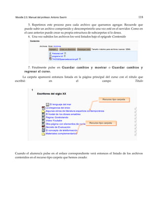 Moodle 2.0. Manual del profesor. Antonio Saorín 118
5. Repetimos este proceso para cada archivo que queramos agregar. Recuerde que
puede subir un archivo comprimido y descomprimirlo una vez esté en el servidor. Como en
el caso anterior puede crear su propia estructura de subcarpetas si lo desea.
6. Una vez subidos los archivos los verá listados bajo el epígrafe Contenido
7. Finalmente pulse en Guardar cambios y mostrar o Guardar cambios y
regresar al curso.
La carpeta aparecerá entonces listada en la página principal del curso con el rótulo que
escribió en el campo Título
Cuando el alumno/a pulse en el enlace correspondiente verá entonces el listado de los archivos
contenidos en el recurso tipo carpeta que hemos creado:
 