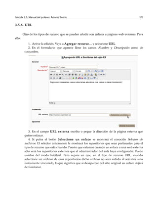 Moodle 2.0. Manual del profesor. Antonio Saorín 120
3.5.6. URL
Otro de los tipos de recurso que se pueden añadir son enlaces a páginas web externas. Para
ello:
1. Active la edición. Vaya a Agregar recurso... y seleccione URL
2. En el formulario que aparece llene los camos Nombre y Descripción como de
costumbre.
3. En el campo URL externa escriba o pegue la dirección de la página externa que
quiere enlazar.
4. Si pulsa el botón Seleccione un enlace se mostrará el conocido Selector de
archivos. El selector únicamente le mostrará los repositorios que sean pertinentes para el
tipo de recurso que está creando. Puesto que estamos creando un enlace a una web externa
sólo verá los repositorios externos que el administrador del aula haya configurado. Puede
usarlos del modo habitual. Pero repare en que, en el tipo de recurso URL, cuando
seleccione un archivo de esos repositorios dicho archivo no será subido al servidor sino
únicamente vinculado, lo que significa que si desaparece del sitio original su enlace dejará
de funcionar.
 