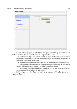 Moodle 2.0. Manual del profesor. Antonio Saorín 121
5. Utilize la lista desplegable Mostrar bajo el epígrafe Opciones para decidir de qué
modo se mostrará el enlace que está creando. Las posibilidades son:
• Automático. Dejar que Moodle decida el mejor modo de mostrar el enlace
dependiendo de su tipo. Cuando se trata de un enlace a una página web tendrá el
mismo efecto que seleccionar Abrir.
• Incrustar. La página web enlazada se verá en el interior de la página del curso.
• Abrir. La página enlazada no se verá directamente, en su lugar se mostrará el
nombre del recurso, la descripción y un enlace en azul a la página.
• En ventana emergente. La página enlazada se verá en una ventana emergente
sin barra de menús ni botones de navegación.
6. Finalmente pulse el botón Guardar cambios y mostrar o Guardar cambios y
regresar al curso.
 