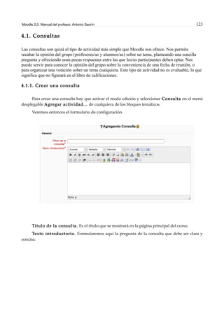 Moodle 2.0. Manual del profesor. Antonio Saorín 123
4.1. Consultas
Las consultas son quizá el tipo de actividad más simple que Moodle nos ofrece. Nos permite
recabar la opinión del grupo (profesores/as y alumnos/as) sobre un tema, planteando una sencilla
pregunta y ofreciendo unas pocas respuestas entre las que los/as participantes deben optar. Nos
puede servir para conocer la opinión del grupo sobre la conveniencia de una fecha de reunión, o
para organizar una votación sobre un tema cualquiera. Este tipo de actividad no es evaluable, lo que
significa que no figurará en el libro de calificaciones.
4.1.1. Crear una consulta
Para crear una consulta hay que activar el modo edición y seleccionar Consulta en el menú
desplegable Agregar actividad... de cualquiera de los bloques temáticos.
Veremos entonces el formulario de configuración.
Título de la consulta. Es el título que se mostrará en la página principal del curso.
Texto introductorio. Formularemos aquí la pregunta de la consulta que debe ser clara y
concisa.
 