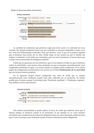 Moodle 2.0. Manual del profesor. Antonio Saorín 7
La cantidad de condiciones que podemos exigir para tener acceso a la actividad son muy
variadas. Por ejemplo podríamos hacer que una actividad no estuviese disponible si antes no se
han visto unos determinados contenidos. Note que decimos "visto" lo que en la práctica significa
que el alumno/a haya hecho clic en ellos. Desde luego no hay manera de que el sistema nos
indique si realmente se han leído esos contenidos, para eso está el profesor/a, al menos hasta que
no haya nuevos desarrollos de inteligencia artificial.
Puede que no queramos ser tan restrictivos, que no nos importe el orden en que el alumno/a
realice las actividades y que nuestro único propósito sea que se marquen automáticamente como
completadas (mediante un signo o un icono) cuando se cumplan ciertas condiciones. En la misma
página de configuración encontraremos una sección con el título Finalización de la actividad
que servirá para nuestro propósito.
En la siguiente imagen hemos configurado una tarea de modo que se marque
automáticamente como finalizada cuando haya sido calificada por un profesor/a. Es incluso
posible que el sistema marque la actividad como "Finalizada, aprobado" o "Finalizada, suspenso",
más adelante vermos cómo hacerlo.
Esta misma funcionalidad se puede aplicar al curso, de modo que podemos hacer que el
sistema indique al alumno/a cuando lo ha terminado. Si por ejemplo en un curso tenemos
actividades que consideramos de realización obligatoria junto con otras opcionales, podemos hacer
que el curso se marque como finalizado cuando se hayan realizado las tareas obligatorias.
 
