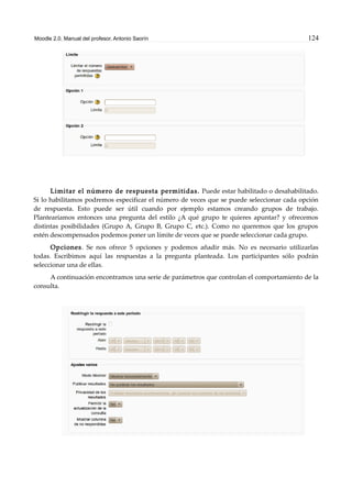 Moodle 2.0. Manual del profesor. Antonio Saorín 124
Limitar el número de respuesta permitidas. Puede estar habilitado o desahabilitado.
Si lo habilitamos podremos especificar el número de veces que se puede seleccionar cada opción
de respuesta. Esto puede ser útil cuando por ejemplo estamos creando grupos de trabajo.
Plantearíamos entonces una pregunta del estilo ¿A qué grupo te quieres apuntar? y ofrecemos
distintas posibilidades (Grupo A, Grupo B, Grupo C, etc.). Como no queremos que los grupos
estén descompensados podemos poner un límite de veces que se puede seleccionar cada grupo.
Opciones. Se nos ofrece 5 opciones y podemos añadir más. No es necesario utilizarlas
todas. Escribimos aquí las respuestas a la pregunta planteada. Los participantes sólo podrán
seleccionar una de ellas.
A continuación encontramos una serie de parámetros que controlan el comportamiento de la
consulta.
 