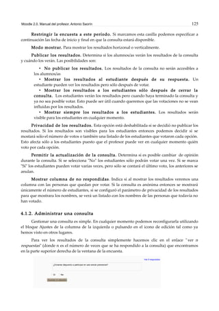 Moodle 2.0. Manual del profesor. Antonio Saorín 125
Restringir la encuesta a este período. Si marcamos esta casilla podemos especificar a
continuación las fecha de inicio y final en que la consulta estará disponible.
Modo mostrar. Para mostrar los resultados horizonal o verticalmente.
Publicar los resultados. Determina si los alumnos/as verán los resultados de la consulta
y cuándo los verán. Las posibilidades son:
• No publicar los resultados. Los resultados de la consulta no serán accesibles a
los alumnos/as
• Mostrar los resultados al estudiante después de su respuesta. Un
estudiante pueden ver los resultados pero sólo después de votar.
• Mostrar los resultados a los estudiantes sólo después de cerrar la
consulta. Los estudiantes verán los resultados pero cuando haya terminado la consulta y
ya no sea posible votar. Esto puede ser útil cuando queremos que las votaciones no se vean
influidas por los resultados.
• Mostrar siempre los resultados a los estudiantes. Los resultados serán
visible para los estudiantes en cualquier momento.
Privacidad de los resultados. Esta opción está deshabilitada si se decidió no publicar los
resultados. Si los resultados son visibles para los estudiantes entonces podemos decidir si se
mostará sólo el número de votos o también una listado de los estudiantes que votaron cada opción.
Esto afecta sólo a los estudiantes puesto que el profesor puede ver en cualquier momento quién
voto por cada opción.
Permitir la actualización de la consulta. Determina si es posible cambiar de opinión
durante la consulta. Si se selecciona "No" los estudiantes sólo podrán votar una vez. Si se marca
"Sí" los estudiantes pueden votar varias veces, pero sólo se contará el último voto, los anteriores se
anulan.
Mostrar columna de no respondidas. Indica si al mostrar los resultados veremos una
columna con las personas que quedan por votar. Si la consulta es anónima entonces se mostrará
únicamente el número de estudiantes, si se configuró el parámetro de privacidad de los resultados
para que mostrara los nombres, se verá un listado con los nombres de las personas que todavía no
han votado.
4.1.2. Administrar una consulta
Gestionar una consulta es simple. En cualquier momento podemos reconfigurarla utilizando
el bloque Ajustes de la columna de la izquierda o pulsando en el icono de edición tal como ya
hemos visto en otros lugares.
Para ver los resultados de la consulta simplemente hacemos clic en el enlace "ver n
respuestas" (donde n es el número de veces que se ha respondido a la consulta) que encontramos
en la parte superior derecha de la ventana de la encuesta.
 