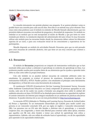 Moodle 2.0. Manual del profesor. Antonio Saorín 126
Nota
La consulta únicamente nos permite plantear una pregunta. Si se quieren plantear varias es
posible hacer una consulta para cada una de ellas. Pero éste es un método muy poco eficiente. Para
cosas como estas podemos usar el módulo no estándar de Moodle llamado Questionnaire, que nos
permitirá elaborar encuestas con multitud de preguntas y diversidad de respuestas. Un módulo no
estándar es un módulo que no está incorporado al núcleo de Moodle y que por tanto no viene
instalado por defecto. La instalación depende del administrador del aula virtual. Es muy frecuente
utilizar este módulo para las encuestas finales donde los alumnos/as deben valorar los diferentes
aspectos de un curso, o para una evaluación inicial de los conocimiento y expectativas de los
participantes.
Moodle disponde un módulo de actividades llamado Encuestas, pero que no está pensado
para crear encuestas de contenido aleatorio, sino que tiene un uso muy concreto que veremos a
continuación.
4.2. Encuestas
El módulo de Encuestas proporciona un conjunto de instrumentos verificados que se han
mostrado útiles para evaluar y estimular el aprendizaje en contextos de aprendizaje en línea. Los
profesores pueden usarlas para recopilar datos de sus alumnos/as que les ayuden a aprender tanto
sobre su clase como sobre su propia enseñanza.
Con este módulo no se pueden realizar encuestas de contenido arbitrario entre los
estudiantes. Su propósito es evaluar el proceso de enseñanza. Actualmente incluyen los
instrumentos COLLES y ATTLS. Pueden pasarse a los estudiantes al principio como herramienta
de diagnóstico y al final del curso como herramienta de evaluación.
El cuestionario COLLES (Constructivist On-Line Learning Environment Survey, Encuesta
sobre Ambiente Constructivista Educativo en Línea) comprende 24 premisas agrupadas en seis
escalas, cada una de las cuales nos ayuda a formular una pregunta clave sobre la calidad del
ambiente educativo en línea. El COLLES se ha diseñado para monitorizar su capacidad de explotar
el carácter interactivo de Internet para integrar estudiantes en un ambiente de prácticas educativas
dinámicas. Te puedes informar de su uso con más profundidad en http://surveylearning.com
La encuesta ATTLS (Attitudes to Thinking and Learning Survey, Encuesta de Actitud [sobre
el] Pensar y Aprender). Es un instrumento desarrollado por Galiotti para medir cuánto una
persona es un 'conocedor conectado' (CK, por sus siglas en inglés) o 'conocedor desconectado'
(SK). Las personas con un CK más alto tienden a disfrutar más el aprendizaje, y a menudo
cooperan más, son congeniales, y tienen más libertad para construir sobre ideas ajenas, mientras
que aquellos con SK más altos tienden a tomar una actitud de aprendizaje más crítica y
argumentativa. Además, sólo son reflejo de actitudes hacia el aprendizaje y no de las capacidades
para aprender ni de capacidades intelectuales.
 