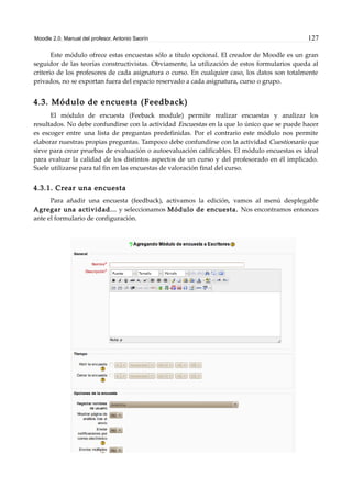 Moodle 2.0. Manual del profesor. Antonio Saorín 127
Este módulo ofrece estas encuestas sólo a título opcional. El creador de Moodle es un gran
seguidor de las teorías constructivistas. Obviamente, la utilización de estos formularios queda al
criterio de los profesores de cada asignatura o curso. En cualquier caso, los datos son totalmente
privados, no se exportan fuera del espacio reservado a cada asignatura, curso o grupo.
4.3. Módulo de encuesta (Feedback)
El módulo de encuesta (Feeback module) permite realizar encuestas y analizar los
resultados. No debe confundirse con la actividad Encuestas en la que lo único que se puede hacer
es escoger entre una lista de preguntas predefinidas. Por el contrario este módulo nos permite
elaborar nuestras propias preguntas. Tampoco debe confundirse con la actividad Cuestionario que
sirve para crear pruebas de evaluación o autoevaluación calificables. El módulo encuestas es ideal
para evaluar la calidad de los distintos aspectos de un curso y del profesorado en él implicado.
Suele utilizarse para tal fin en las encuestas de valoración final del curso.
4.3.1. Crear una encuesta
Para añadir una encuesta (feedback), activamos la edición, vamos al menú desplegable
Agregar una actividad... y seleccionamos Módulo de encuesta. Nos encontramos entonces
ante el formulario de configuración.
 
