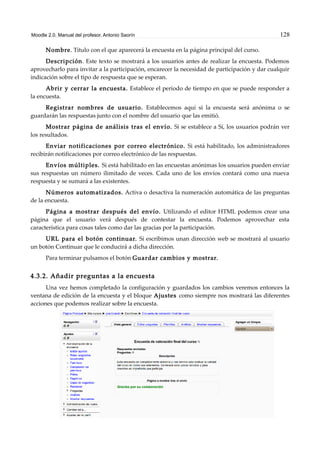 Moodle 2.0. Manual del profesor. Antonio Saorín 128
Nombre. Título con el que aparecerá la encuesta en la página principal del curso.
Descripción. Este texto se mostrará a los usuarios antes de realizar la encuesta. Podemos
aprovecharlo para invitar a la participación, encarecer la necesidad de participación y dar cualquir
indicación sobre el tipo de respuesta que se esperan.
Abrir y cerrar la encuesta. Establece el período de tiempo en que se puede responder a
la encuesta.
Registrar nombres de usuario. Establecemos aquí si la encuesta será anónima o se
guardarán las respuestas junto con el nombre del usuario que las emitió.
Mostrar página de análisis tras el envío. Si se establece a Sí, los usuarios podrán ver
los resultados.
Enviar notificaciones por correo electrónico. Si está habilitado, los administradores
recibirán notificaciones por correo electrónico de las respuestas.
Envíos múltiples. Si está habilitado en las encuestas anónimas los usuarios pueden enviar
sus respuestas un número ilimitado de veces. Cada uno de los envíos contará como una nueva
respuesta y se sumará a las existentes.
Números automatizados. Activa o desactiva la numeración automática de las preguntas
de la encuesta.
Página a mostrar después del envío. Utilizando el editor HTML podemos crear una
página que el usuario verá después de contestar la encuesta. Podemos aprovechar esta
característica para cosas tales como dar las gracias por la participación.
URL para el botón continuar. Si escribimos unan dirección web se mostrará al usuario
un botón Continuar que le conducirá a dicha dirección.
Para terminar pulsamos el botón Guardar cambios y mostrar.
4.3.2. Añadir preguntas a la encuesta
Una vez hemos completado la configuración y guardados los cambios veremos entonces la
ventana de edición de la encuesta y el bloque Ajustes como siempre nos mostrará las diferentes
acciones que podemos realizar sobre la encuesta.
 