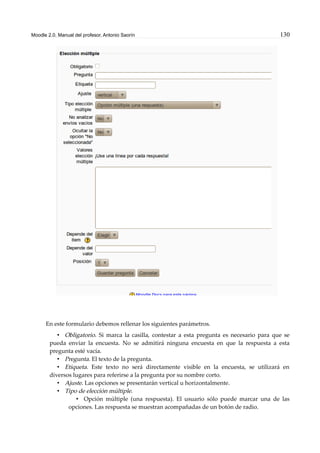 Moodle 2.0. Manual del profesor. Antonio Saorín 130
En este formulario debemos rellenar los siguientes parámetros.
• Obligatorio. Si marca la casilla, contestar a esta pregunta es necesario para que se
pueda enviar la encuesta. No se admitirá ninguna encuesta en que la respuesta a esta
pregunta esté vacía.
• Pregunta. El texto de la pregunta.
• Etiqueta. Este texto no será directamente visible en la encuesta, se utilizará en
diversos lugares para referirse a la pregunta por su nombre corto.
• Ajuste. Las opciones se presentarán vertical u horizontalmente.
• Tipo de elección múltiple.
• Opción múltiple (una respuesta). El usuario sólo puede marcar una de las
opciones. Las respuesta se muestran acompañadas de un botón de radio.
 
