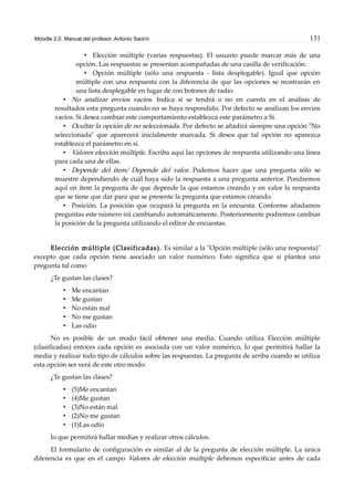 Moodle 2.0. Manual del profesor. Antonio Saorín 131
• Elección múltiple (varias respuestas). El usuario puede marcar más de una
opción. Las respuestas se presentan acompañadas de una casilla de verificación.
• Opción múltiple (sólo una respuesta - lista desplegable). Igual que opción
múltiple con una respuesta con la diferencia de que las opciones se mostrarán en
una lista desplegable en lugar de con botones de radio.
• No analizar envíos vacíos. Indica si se tendrá o no en cuenta en el análisis de
resultados esta pregunta cuando no se haya respondido. Por defecto se analizan los envíos
vacíos. Si desea cambiar este comportamiento establezca este parámetro a Sí.
• Ocultar la opción de no seleccionada. Por defecto se añadirá siempre una opción "No
seleccionada" que aparecerá inicialmente marcada. Si desea que tal opción no aparezca
establezca el parámetro en sí.
• Valores elección múltiple. Escriba aquí las opciones de respuesta utilizando una línea
para cada una de ellas.
• Depende del ítem/ Depende del valor. Podemos hacer que una pregunta sólo se
muestre dependiendo de cuál haya sido la respuesta a una pregunta anterior. Pondremos
aquí en ítem la pregunta de que depende la que estamos creando y en valor la respuesta
que se tiene que dar para que se presente la pregunta que estamos creando.
• Posición. La posición que ocupará la pregunta en la encuesta. Conforme añadamos
preguntas este número irá cambiando automáticamente. Posteriormente podremos cambiar
la posición de la pregunta utilizando el editor de encuestas.
Elección múltiple (Clasificadas). Es similar a la "Opción múltiple (sólo una respuesta)"
excepto que cada opción tiene asociado un valor numérico. Esto significa que si plantea una
pregunta tal como
¿Te gustan las clases?
• Me encantan
• Me gustan
• No están mal
• No me gustan
• Las odio
No es posible de un modo fácil obtener una media. Cuando utiliza Elección múltiple
(clasificadas) entoces cada opción es asociada con un valor numérico, lo que permitirá hallar la
media y realizar todo tipo de cálculos sobre las respuestas. La pregunta de arriba cuando se utiliza
esta opción ser verá de este otro modo:
¿Te gustan las clases?
• (5)Me encantan
• (4)Me gustan
• (3)No están mal
• (2)No me gustan
• (1)Las odio
lo que permitirá hallar medias y realizar otros cálculos.
El formulario de configuración es similar al de la pregunta de elección múltiple. La única
diferencia es que en el campo Valores de elección múltiple debemos especificar antes de cada
 