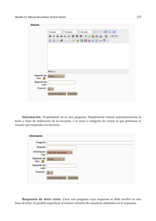 Moodle 2.0. Manual del profesor. Antonio Saorín 133
Información. Propiamente no es una pregunta. Simplemente inserta automáticamente la
fecha y hora de realización de la encuesta, o el curso o categoría de cursos al que pertenece el
usuario que responde a la encuesta.
Respuesta de texto corta. Crear una pregunta cuya respuesta se debe escribir en una
línea de texto. Es posible especificar el número máximo de caracteres admitidos en la respuesta.
 