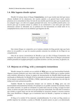 Moodle 2.0. Manual del profesor. Antonio Saorín 8
1.4. Más lugares donde opinar
Moodle 2.0 incluye ahora el bloque Comentarios, con lo que resulta más fácil que nunca
obtener feedback de los alumnos/as, dar nuestra opinión y en general hacer sentir nuestra
presencia en la comunidad en línea. Se trata de una sencilla caja de texto pero que se puede situar
en cualquier lugar y no sólo en la página principal del curso. Así es posible ponerla junto a un
recurso para que se pueda evaluar su calidad, en un cuestionario o una tarea para que los/as
alumnos/as valoren su dificultad, etc. La potencia de esta herramienta no reside tanto en su
complejidad técnica como en el uso didáctico que hagamos de ella.
Este mismo bloque en conjunción con el sistema estándar de blog permite algo que hasta
ahora no era posible y es que los usuarios pueden comentar las entradas de los blogs de sus
compañeros/as.
Otra de las nuevas características de Moodle es que no sólo el bloque Comentarios sino
cualquier otro puede ubicarse en cualquier lugar del curso. Hasta ahora los bloques únicamente
estaban presentes en la página principal y se perdían al entrar a un foro, una tarea, un glosario, etc.
1.5. Mejoras en el blog, wiki y mensajería instantánea
Moodle siempre ha contado con un módulo de Wiki pero con una funcionalidad limitada.
Algunos usuarios preferían usar otros wikis tales como OUWiki o NWiki que se podían instalar
como módulos alternativos. Incluso la página de documentación de Moodle (http://moodle.org)
está basada en Mediawiki. En Moodle 2.0 se ha mejorado el sistema de wiki incorporando algunas
de las mejores características de OUWiki y NWiki, esperando que la experiencia con este tipo de
trabajo sea lo más satisfactoria posible.
También Moodle ha incorporado siempre con un sistema de blog, pero con una
funcionalidad extremadamente limitada. Por ejemplo no era posible comentar las entradas. Puesto
que estaba asociado a su perfil un estudiante no podía tener más de un blog, en lugar de tener
varios, al menos uno para cada curso en los que estuviese matriculado. Por todo ello lo normal es
que cuando se quería hacer uso de esta funcionalidad se recurriese siempre a recursos externos
tales como WordPress o Blogger, que se mantenían fuera de Moodle y suponían un trabajo en
paralelo.
El blog en la versión 2.0 ha mejorado considerablemente. Si se tiene un blog externo es
posible importar las entradas y usarlas en Moodle. Se puede asociar un post a un determinado
 