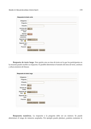 Moodle 2.0. Manual del profesor. Antonio Saorín 134
Respueta de texto larga. Esta opción crea un área de texto en la que los participantes en
la encuesta puede escribir su respuesta. Es posible determinar el tamaño del área de texto, anchura
y altura (número de líneas).
Respuesta numérica. La respuesta a la pregunta debe ser un número. Se puede
determinar el rango de números aceptados. Por ejemplo puede plantear ¿cuántos exámenes le
 
