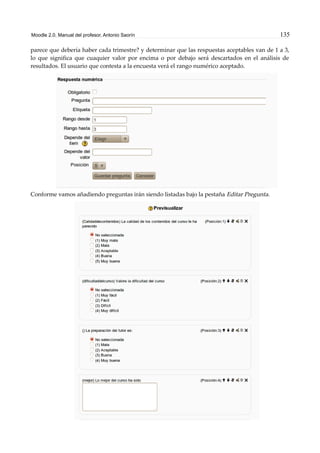 Moodle 2.0. Manual del profesor. Antonio Saorín 135
parece que debería haber cada trimestre? y determinar que las respuestas aceptables van de 1 a 3,
lo que significa que cuaquier valor por encima o por debajo será descartados en el análisis de
resultados. El usuario que contesta a la encuesta verá el rango numérico aceptado.
Conforme vamos añadiendo preguntas irán siendo listadas bajo la pestaña Editar Pregunta.
 