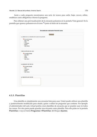 Moodle 2.0. Manual del profesor. Antonio Saorín 136
Junto a cada pregunta encontramos una serie de iconos para subir, bajar, mover, editar,
establecer como obligatoria o borrar la pregunta.
Para obtener una previsualización de la encuesta pulsamos en la pestaña Vista general. En la
pantalla que aparece pulsamos en el icono junto al título de la encuesta.
4.3.3. Plantillas
Una plantilla es simplemente una encuesta lista para usar. Usted puede utilizar una plantilla
y posteriormente modificarla para añadir, quitar o editar las preguntas que contiene. Por ejemplo
el administrador del aula virtual podría crear plantillas de encuesta que se puedan usar en todos
los cursos. Por otra parte puede guardar una encuesta como plantilla. Para ello pulse en la pestaña
Plantillas o vaya al menú Preguntas->Plantillas del bloque Ajustes.
 