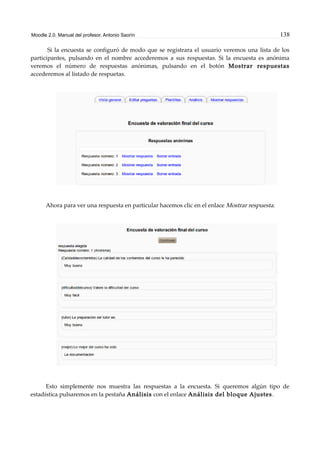 Moodle 2.0. Manual del profesor. Antonio Saorín 138
Si la encuesta se configuró de modo que se registrara el usuario veremos una lista de los
participantes, pulsando en el nombre accederemos a sus respuestas. Si la encuesta es anónima
veremos el número de respuestas anónimas, pulsando en el botón Mostrar respuestas
accederemos al listado de respuetas.
Ahora para ver una respuesta en particular hacemos clic en el enlace Mostrar respuesta.
Esto simplemente nos muestra las respuestas a la encuesta. Si queremos algún tipo de
estadística pulsaremos en la pestaña Análisis con el enlace Análisis del bloque Ajustes.
 
