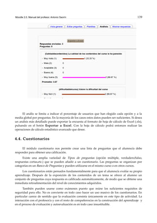 Moodle 2.0. Manual del profesor. Antonio Saorín 139
El anális se limita a indicar el porcentaje de usuarios que han elegido cada opción y a la
media global por preguntas. En la mayoría de los casos estos datos pueden ser suficientes. Si desea
un análsis más detallado puede exportar la encuesta al formato de hoja de cálculo de Excel (.xls),
pulsando en el botón Exportar a Excel. Con la hoja de cálculo podrá entonces realizar las
operaciones de cálculo estadístico avanzado que desee.
4.4. Cuestionarios
El módulo cuestionario nos permite crear una lista de preguntas que el alumno/a debe
responder para obtener una calificación.
Existe una amplia variedad de Tipos de preguntas (opción múltiple, verdadero/falso,
respuestas cortas,etc.) que se pueden añadir a un cuestionario. Las preguntas se organizan por
categorías en un Banco de Preguntas y pueden utilizarse en el mismo curso o en otros cursos.
Los cuestionarios están pensados fundamentalmente para que el alumno/a evalúe su propio
aprendizaje. Después de la exposición de los contenidos de un tema se ofrece al alumno un
conjunto de preguntas cuya respuesta es calificada automáticamente, de modo que se obtiene una
inmediata retroalimentación del nivel de conocimientos adquiridos.
También pueden usarse como exámenes puesto que reúne los suficientes requisitos de
seguridad para ello. No es conviente en todo caso hacer un uso masivo de los cuestionarios. En
particular carece de sentido que la evaluación consista únicamente en este tipo de actividad. La
interacción con el profesor/a y con el resto de compañeros/as en la construcción del aprendizaje y
en el proceso de evaluación y autoevaluación es en todo caso insustituible.
 