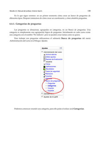 Moodle 2.0. Manual del profesor. Antonio Saorín 140
En lo que sigue veremos en un primer momento cómo crear un banco de preguntas de
diferentes tipos. Después trataremos de cómo crear un cuestionario y cómo añadirle preguntas.
4.4.1. Categorías de preguntas
Las preguntas se almacenan, agrupadas en categorías, en un Banco de preguntas. Una
categoría es simplemente una agrupación lógica de preguntas. Inicialmente en cada curso existe
una categoría con el nombre "Por defecto", pero se pueden crear tantas como se quiera.
Para trabajar con preguntas utilizaremos el submenú Banco de preguntas del menú
Administración del curso en el bloque Ajustes.
Podemos comenzar creando una categoría, para ello pulse el enlace azul Categorías.
 