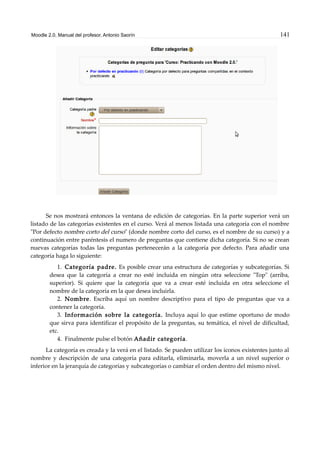 Moodle 2.0. Manual del profesor. Antonio Saorín 141
Se nos mostrará entonces la ventana de edición de categorías. En la parte superior verá un
listado de las categorías existentes en el curso. Verá al menos listada una categoría con el nombre
"Por defecto nombre corto del curso" (donde nombre corto del curso, es el nombre de su curso) y a
continuación entre paréntesis el numero de preguntas que contiene dicha categoría. Si no se crean
nuevas categorías todas las preguntas pertenecerán a la categoría por defecto. Para añadir una
categoría haga lo siguiente:
1. Categoría padre. Es posible crear una estructura de categorías y subcategorías. Si
desea que la categoría a crear no esté incluida en ningún otra seleccione "Top" (arriba,
superior). Si quiere que la categoría que va a crear esté incluida en otra seleccione el
nombre de la categoría en la que desea incluirla.
2. Nombre. Escriba aquí un nombre descriptivo para el tipo de preguntas que va a
contener la categoría.
3. Información sobre la categoría. Incluya aquí lo que estime oportuno de modo
que sirva para identificar el propósito de la preguntas, su temática, el nivel de dificultad,
etc.
4. Finalmente pulse el botón Añadir categoría.
La categoría es creada y la verá en el listado. Se pueden utilizar los iconos existentes junto al
nombre y descripción de una categoría para editarla, eliminarla, moverla a un nivel superior o
inferior en la jerarquía de categorías y subcategorías o cambiar el orden dentro del mismo nivel.
 