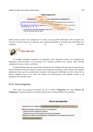 Moodle 2.0. Manual del profesor. Antonio Saorín 142
Debe existir al menos una categoría en el curso, así que puede eliminarlas todas excepto una.
Cuando se intenta borrar una categoría que contiene preguntas se le pedirá que especifique otra
categoría a la que moverlas.
Para saber más
Es posible compartir categorías de preguntas entre diferentes cursos. Las categorías de
preguntas están asociadas a un contexto. Los contextos posibles son: sistema (aula virtual),
categoría de cursos, curso y actividad.
El administrador del aula virtual tiene la potestad de establecer los permisos necesarios para
que los diferentes tipos de usuario accedan a las preguntas asociadas a cada contexto. Por ejemplo
podríamos hacer que los profesores/as accedan a las preguntas definidas en otros cursos de su
misma categoría, pero no al resto. Por defecto los profesores/as sólo pueden acceder a las
preguntas de su propio curso.
4.4.2. Crear preguntas
Para crear una pregunta hacemos clic en el enlace Preguntas del menú Banco de
Preguntas. Veremos entonces en la parte derecha de la ventana el Banco de preguntas.
 