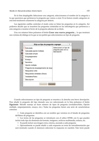 Moodle 2.0. Manual del profesor. Antonio Saorín 143
En la lista desplegable Seleccionar una categoría, seleccionamos el nombre de la categoría a
la que queremos que pertenezca la pregunta que vamos a crear. Si no hemos creado categorías en
esta lista tendremos solamente la categoría por defecto.
Las siguientes casillas controlan el modo como se listan las preguntas en la categoría. Así
podemos decidir que se muestren las preguntas contenidas en las subcategoría que pertenezca a
esta categoría o mostrar el texto de la pregunta además de su título.
Una vez estamos listos pulsamos el botón Crear una nueva pregunta... lo que mostrará
una ventana de diálogo en la que se nos pedirá que seleccionemos un tipo de pregunta.
Cuando seleccionamos un tipo de pregunta se muestra a la derecha una breve descripción.
Para añadir la pregunta del tipo deseado una vez seleccionada en la lista pulsamos el botón
Siguiente. Moodle maneja un buen número de tipos de pregunta (verdadero/falso, Opción
múltiple, emparejamiento, ensayo, etc.). Todas las preguntas tienen una serie de características
comunes:
• Cada pregunta se identifica con un nombre que veremos en el listado de preguntas
del Banco de preguntas.
• Los textos de las preguntas se introducen con el editor HTML con lo que pueden
incluir todo tipo de elementos de formato, imágenes, archivos multimedia, enlaces, etc.
• Se puede incluir una imagen extra, externa, asociada a cada pregunta.
• Opcionalmente se puede añadir a cada respuesta un texto de retroalimentación que
será mostrado cuando el alumno/a seleccione la respuesta en cuestión. Este texto puede
 