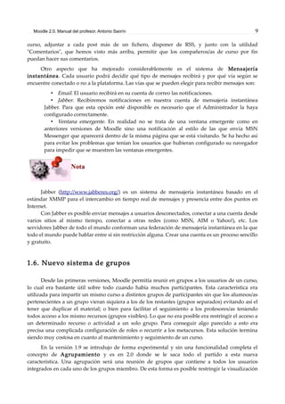 Moodle 2.0. Manual del profesor. Antonio Saorín 9
curso, adjuntar a cada post más de un fichero, disponer de RSS, y junto con la utilidad
"Comentarios", que hemos visto más arriba, permitir que los compañeros/as de curso por fin
puedan hacer sus comentarios.
Otro aspecto que ha mejorado considerablemente es el sistema de Mensajería
instantánea. Cada usuario podrá decidir qué tipo de mensajes recibirá y por qué vía según se
encuentre conectado o no a la plataforma. Las vías que se pueden elegir para recibir mensajes son:
• Email. El usuario recibirá en su cuenta de correo las notificaciones.
• Jabber. Recibiremos notificaciones en nuestra cuenta de mensajería instantánea
Jabber. Para que esta opción esté disponible es necesario que el Administrador la haya
configurado correctamente.
• Ventana emergente. En realidad no se trata de una ventana emergente como en
anteriores versiones de Moodle sino una notificación al estilo de las que envía MSN
Messenger que aparecerá dentro de la misma página que se está visitando. Se ha hecho así
para evitar los problemas que tenían los usuarios que hubieran configurado su navegador
para impedir que se muestren las ventanas emergentes.
Nota
Jabber (http://www.jabberes.org/) es un sistema de mensajería instantánea basado en el
estándar XMMP para el intercambio en tiempo real de mensajes y presencia entre dos puntos en
Internet.
Con Jabber es posible enviar mensajes a usuarios desconectados, conectar a una cuenta desde
varios sitios al mismo tiempo, conectar a otras redes (como MSN, AIM o Yahoo!), etc. Los
servidores Jabber de todo el mundo conforman una federación de mensajería instantánea en la que
todo el mundo puede hablar entre sí sin restricción alguna. Crear una cuenta es un proceso sencillo
y gratuito.
1.6. Nuevo sistema de grupos
Desde las primeras versiones, Moodle permitía reunir en grupos a los usuarios de un curso,
lo cual era bastante útil sobre todo cuando había muchos participantes. Esta característica era
utilizada para impartir un mismo curso a distintos grupos de participantes sin que los alumnos/as
pertenecientes a un grupo vieran siquiera a los de los restantes (grupos separados) evitando así el
tener que duplicar el material; o bien para facilitar el seguimiento a los profesores/as teniendo
todos acceso a los mismo recursos (grupos visibles). Lo que no era posible era restringir el acceso a
un determinado recurso o actividad a un solo grupo. Para conseguir algo parecido a esto era
precisa una complicada configuración de roles o recurrir a los metacursos. Esta solución termina
siendo muy costosa en cuanto al mantenimiento y seguimiento de un curso.
En la versión 1.9 se introdujo de forma experimental y sin una funcionalidad completa el
concepto de Agrupamiento y es en 2.0 donde se le saca todo el partido a esta nueva
característica. Una agrupación será una reunión de grupos que contiene a todos los usuarios
integrados en cada uno de los grupos miembro. De esta forma es posible restringir la visualización
 