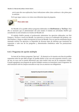 Moodle 2.0. Manual del profesor. Antonio Saorín 144
servir para dar una explicación, hacer indicaciones sobre cómo continuar o dar pistas para
la solución.
En lo que sigue vamos a ver cómo crear diferentes tipos de pregunta.
Para saber más
En Moodle 2.0 es posible utilizar preguntas elaboradas con HotPotatoes y TexToys. Para
ello es necesario que el administrador del aula instale el módulo de actividades HotPot que
actualmente no está incluido en el núcleo de Moodle 2.0.
El módulo HotPot permite al profesorado administrar los ejercicios elaborados con Hot
Potatoes y TexToys a través de Moodle. Los ejercicios se crean en el ordenador del profesor, con
Hot Potatoes, y luego se suben (incorporan) al curso de Moodle. Una vez que los estudiantes hayan
intentado resolver los ejercicios, se dispondrá de diversos tipos de informes que mostrarán las
respuestas a cada una de las preguntas y determinadas estadísticas sobre las puntuaciones
obtenidas.
4.4.3. Preguntas de opción múltiple
Se trata de las clásicas preguntas "tipo test". Al alumno/a se le muestra una lista de posibles
respuestas entre las que debe escoger. Es posible definir si hay una sola respuesta correcta o más
de una, en cuyo caso se puede determinar qué valor tendrá cada una de las respuestas válidas.
Cuando agregamos una pregunta de opción múltiple veremos un formulario como el siguiente. En
este formulario sólo los campos marcados en rojo con un asterisco son obligatorios.
 