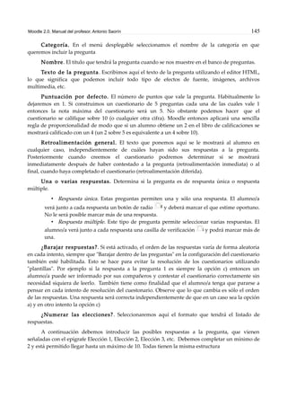 Moodle 2.0. Manual del profesor. Antonio Saorín 145
Categoría. En el menú desplegable seleccionamos el nombre de la categoría en que
queremos incluir la pregunta
Nombre. El título que tendrá la pregunta cuando se nos muestre en el banco de preguntas.
Texto de la pregunta. Escribimos aquí el texto de la pregunta utilizando el editor HTML,
lo que significa que podemos incluir todo tipo de efectos de fuente, imágenes, archivos
multimedia, etc.
Puntuación por defecto. El número de puntos que vale la pregunta. Habitualmente lo
dejaremos en 1. Si construimos un cuestionario de 5 preguntas cada una de las cuales vale 1
entonces la nota máxima del cuestionario será un 5. No obstante podemos hacer que el
cuestionario se califique sobre 10 (o cualquier otra cifra). Moodle entonces aplicará una sencilla
regla de proporcionalidad de modo que si un alumno obtiene un 2 en el libro de calificaciones se
mostrará calificado con un 4 (un 2 sobre 5 es equivalente a un 4 sobre 10).
Retroalimentación general. El texto que ponemos aquí se le mostrará al alumno en
cualquier caso, independientemente de cuáles hayan sido sus respuestas a la pregunta.
Posteriormente cuando creemos el cuestionario podremos determinar si se mostrará
inmediatamente después de haber contestado a la pregunta (retroalimentación inmediata) o al
final, cuando haya completado el cuestionario (retroalimentación diferida).
Una o varias respuestas. Determina si la pregunta es de respuesta única o respuesta
múltiple.
• Respuesta única. Estas preguntas permiten una y sólo una respuesta. El alumno/a
verá junto a cada respuesta un botón de radio y deberá marcar el que estime oportuno.
No le será posible marcar más de una respuesta.
• Respuesta múltiple. Este tipo de pregunta permite seleccionar varias respuestas. El
alumno/a verá junto a cada respuesta una casilla de verificación y podrá marcar más de
una.
¿Barajar respuestas?. Si está activado, el orden de las respuestas varía de forma aleatoria
en cada intento, siempre que "Barajar dentro de las preguntas" en la configuración del cuestionario
también esté habilitada. Esto se hace para evitar la resolución de los cuestionarios utilizando
"plantillas". Por ejemplo si la respuesta a la pregunta 1 es siempre la opción c) entonces un
alumno/a puede ser informado por sus compañeros y contestar el cuestionario correctamente sin
necesidad siquiera de leerlo. También tiene como finalidad que el alumno/a tenga que pararse a
pensar en cada intento de resolución del cuestonario. Observe que lo que cambia es sólo el orden
de las respuestas. Una respuesta será correcta independientemente de que en un caso sea la opción
a) y en otro intento la opción c)
¿Numerar las elecciones?. Seleccionaremos aquí el formato que tendrá el listado de
respuestas.
A continuación debemos introducir las posibles respuestas a la pregunta, que vienen
señaladas con el epígrafe Elección 1, Elección 2, Elección 3, etc. Debemos completar un mínimo de
2 y está permitido llegar hasta un máximo de 10. Todas tienen la misma estructura
 