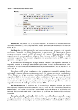 Moodle 2.0. Manual del profesor. Antonio Saorín 146
Respuesta. Pondremos aquí el texto de la respuesta. A diferencia de versiones anteriores
ahora es posible introducir en la respuesta junto al texto cualquier tipo de elemento que permita el
editor HTML.
Calificación. La calificación es relativa al número de puntos que asignamos a esta pregunta
en el campo Puntuación por defecto. De este modo si una pregunta vale 5 puntos y un alumno
escoge una respuesta marcada con 20% se le concede sólo 1 punto. Si la pregunta tiene sólo una
respuesta correcta entonces podemos asignar a dicha respuesta un 100%. También es posible
determinar respuestas "casi correctas" asignádoles un porcentaje inferior al 100% según se
aproximen a la respuesta ideal.
Si el cuestionario es de respuesta múltiple entonces lo habitual será repartir la nota entre las
respuestas correctas de modo que para obtener la puntuación total sea necesario marcarlas todas.
Por ejemplo, si hay dos respuestas correctas entonces pondremos en cada una de ellas 50%, o un
70% - 30%, etc.
También es posible aplicar penalizaciones. Las penalizaciones son también relativas al valor
que tenga la pregunta. Así en una pregunta que vale 1 si se marca una respuesta penalizada con
-50% se obtendrá un -0,5 que se sumará a la calificación final del cuestionario. En las preguntas de
respuesta múltiple es siempre conveniente aplicar penalizaciones. Puesto que se permite marcar
más de una respuesta, el alumno/a podría obtener la puntuación de la pregunta simplemente
marcándolas todas. En este tipo de preguntas es conveniente aplicar una penalización a todas las
respuestas incorrectas de modo que sumen al menos el -100%
Retroalimentación. El alumno/a verá el texto que aquí pongamos siempre que marque
esta respuesta, independientemente de que sea o no correcta. Se trata de una retroalimentación
específica para esta opción de respuesta. Aunque este campo es opcional es conveniente que
demos al alumno indicaciones, pistas o explicaciones de modo que la evaluación resulte realmente
formativa
Retroalimentación combinada. Existe también la posibilidad de completar los campos
de "Retroalimentación combinada" para cualquier respuesta correcta, para cualquier respuesta
parcialmente correcta y para cualquier respuesta incorrecta. El texto aquí introducido se mostrará
 