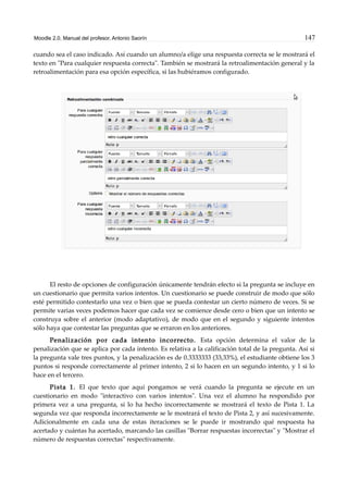Moodle 2.0. Manual del profesor. Antonio Saorín 147
cuando sea el caso indicado. Así cuando un alumno/a elige una respuesta correcta se le mostrará el
texto en "Para cualquier respuesta correcta". También se mostrará la retroalimentación general y la
retroalimentación para esa opción específica, si las hubiéramos configurado.
El resto de opciones de configuración únicamente tendrán efecto si la pregunta se incluye en
un cuestionario que permita varios intentos. Un cuestionario se puede construir de modo que sólo
esté permitido contestarlo una vez o bien que se pueda contestar un cierto número de veces. Si se
permite varias veces podemos hacer que cada vez se comience desde cero o bien que un intento se
construya sobre el anterior (modo adaptativo), de modo que en el segundo y siguiente intentos
sólo haya que contestar las preguntas que se erraron en los anteriores.
Penalización por cada intento incorrecto. Esta opción determina el valor de la
penalización que se aplica por cada intento. Es relativa a la calificación total de la pregunta. Así si
la pregunta vale tres puntos, y la penalización es de 0.3333333 (33,33%), el estudiante obtiene los 3
puntos si responde correctamente al primer intento, 2 si lo hacen en un segundo intento, y 1 si lo
hace en el tercero.
Pista 1. El que texto que aquí pongamos se verá cuando la pregunta se ejecute en un
cuestionario en modo "interactivo con varios intentos". Una vez el alumno ha respondido por
primera vez a una pregunta, si lo ha hecho incorrectamente se mostrará el texto de Pista 1. La
segunda vez que responda incorrectamente se le mostrará el texto de Pista 2, y así sucesivamente.
Adicionalmente en cada una de estas iteraciones se le puede ir mostrando qué respuesta ha
acertado y cuántas ha acertado, marcando las casillas "Borrar respuestas incorrectas" y "Mostrar el
número de respuestas correctas" respectivamente.
 